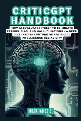 Criticgpt Handbook: Inside the Revolutionary OpenAI Model: How AI Evaluates Itself to Eliminate Errors, Bias, and Hallucinations - A Deep Dive into the Future of Artificial Intelligence Reliability - James S, Musk