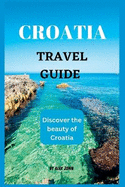 Croatia Travel Guide 2023: The ultimate travel guide to Croatia (Discover the beauty of Croatia)