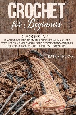 Crochet For Beginners: 2 Books in 1: If You've Decided to Master Crocheting in a Cheap Way, Here's a Simple Visual Step by Step Grandmother's Guide: Be a Pro Crocheter in Less Than 21 Days. - Stevens, Kate