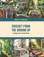 Crochet from the Ground Up: A Beginner's Guide Book