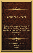 Cross And Crown: Or the Sufferings and Triumphs of the Heroic Men and Women who were Persecuted by the Religion of Jesus Christ