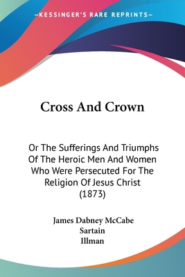 Cross And Crown: Or The Sufferings And Triumphs Of The Heroic Men And Women Who Were Persecuted For The Religion Of Jesus Christ (1873) - McCabe, James Dabney