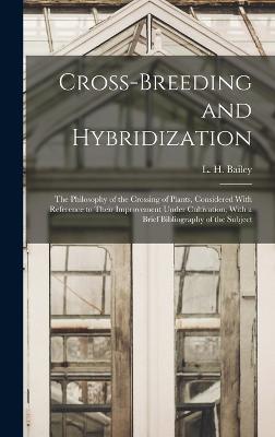 Cross-breeding and Hybridization; the Philosophy of the Crossing of Plants, Considered With Reference to Their Improvement Under Cultivation; With a Brief Bibliography of the Subject - Bailey, L H (Liberty Hyde) 1858-1954 (Creator)