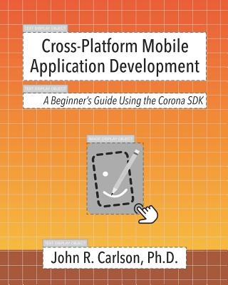 Cross-Platform Mobile Application Development: A Beginner's Guide Using the Corona SDK - Carlson Ph D, John R
