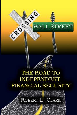 Crossing Wall Street - The Road to Independent Financial Security - Clark, Robert L