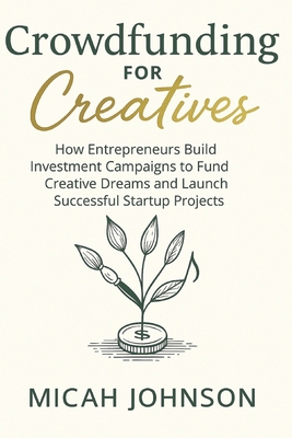 Crowdfunding for Creatives: How Entrepreneurs Build Investment Campaigns to Fund Creative Dreams and Launch Successful Startup Projects - Johnson, Micah