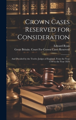 Crown Cases Reserved for Consideration: And Decided by the Twelve Judges of England, From the Year 1799 to the Year 1824 - Ryan, Edward, and Great Britain Court for Crown Cases (Creator)