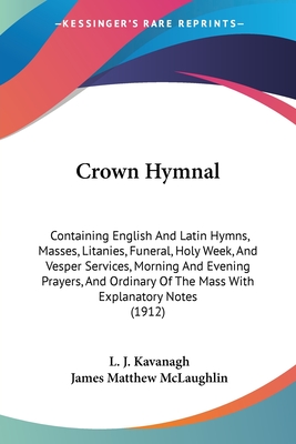 Crown Hymnal: Containing English And Latin Hymns, Masses, Litanies, Funeral, Holy Week, And Vesper Services, Morning And Evening Prayers, And Ordinary Of The Mass With Explanatory Notes (1912) - Kavanagh, L J (Editor), and McLaughlin, James Matthew (Editor)