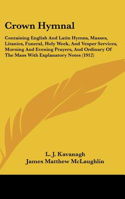 Crown Hymnal: Containing English And Latin Hymns, Masses, Litanies, Funeral, Holy Week, And Vesper Services, Morning And Evening Prayers, And Ordinary Of The Mass With Explanatory Notes (1912) - Kavanagh, L J (Editor), and McLaughlin, James Matthew (Editor)