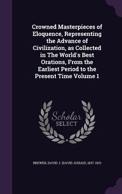 Crowned Masterpieces of Eloquence, Representing the Advance of Civilization, as Collected in The World's Best Orations, From the Earliest Period to the Present Time Volume 1 - Brewer, David J (David Josiah) 1837-19 (Creator)