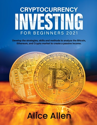 Cryptocurrency Investing for Beginners 2021: Develop the strategies, skills and methods to analyze the Bitcoin, Ethereum, and Crypto market to create a passive income - Alice Allen