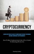 Cryptocurrency: Learn Everything You Need To Know About Bitcoin, The Original And Most Important Cryptocurrency (How To Mine Cryptocurrency Like A Pro: A Guide To Unlocking The Secrets)