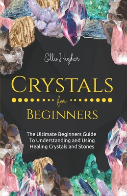 Crystals for Beginners: The Ultimate Beginners Guide to Understanding and Using Healing Crystals and Stones - Hughes, Ella