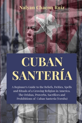 Cuban Santera: A Beginner's Guide to the Beliefs, Deities, Spells and Rituals of a Growing Religion in America. The Orishas, Proverbs, Sacrifices and Prohibitions of Cuban Santera (Yoruba) - Chacon Ruiz, Nalyan