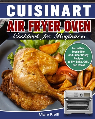 Cuisinart Air Fryer Oven Cookbook for Beginners: Incredible, Irresistible and Super Crispy Recipes to Fry, Bake, Grill, and Roast - Krefft, Claire