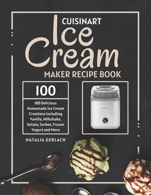 Cuisinart Ice Cream Maker Recipe Book: 100 Delicious Homemade Ice Cream Creations Including Vanilla, Milkshake, Gelato, Sorbet, Frozen Yogurt and More - Gerlach, Natalia