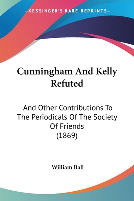 Cunningham And Kelly Refuted: And Other Contributions To The Periodicals Of The Society Of Friends (1869) - Ball, William
