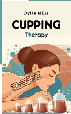 Cupping Therapy: A Complete Guide to Cupping Therapy, How to Practice It, Understanding it's Uses & Benefits, Risks Involve and Discover all You Need to Know About this Wonderful Art of Natural Healing - Miles, Dylan