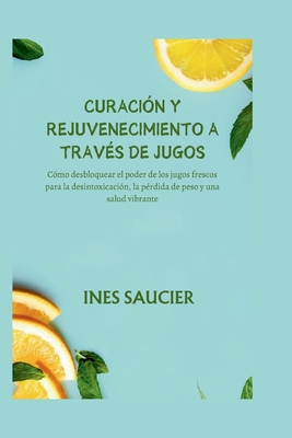 Curacin Y Rejuvenecimiento a Travs de Jugos: Cmo desbloquear el poder de los jugos frescos para la desintoxicacin, la prdida de peso y una salud vibrante - Saucier, Ines