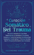 Curaci?n Somtica Del Trauma: Un Curso Intensivo En Casa Para Experimentar La Verdadera Conciencia Corporal A Trav?s De Secretos Somticos Que Cualquiera Puede Aplicar Y T?cnicas Secretas Que Tu Terapeuta No Quiere Que Conozcas