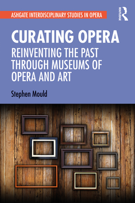 Curating Opera: Reinventing the Past Through Museums of Opera and Art - Mould, Stephen
