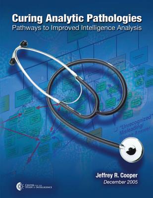 Curing Analytic Pathologies: Pathways to Improved Intelligence Analysis - Of Intelligence, Center For the Study, and Cooper, Jeffrey R