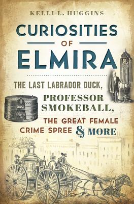 Curiosities of Elmira: The Last Labrador Duck, Professor Smokeball, the Great Female Crime Spree & More - Huggins, Kelli L