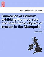 Curiosities of London: Exhibiting the Most Rare and Remarkable Objects of Interest in the Metropolis, with Nearly Sixty Years' Personal Recollections