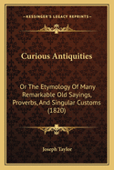 Curious Antiquities: Or The Etymology Of Many Remarkable Old Sayings, Proverbs, And Singular Customs (1820)