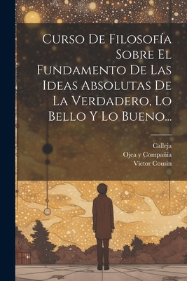 Curso de Filosofia Sobre El Fundamento de Las Ideas Absolutas de La Verdadero, Lo Bello y Lo Bueno... - Cousin, V?ctor, and Calleja, and Ojea Y Compa?a (Lima) (Creator)