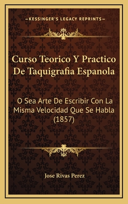 Curso Teorico y Practico de Taquigrafia Espanola: O Sea Arte de Escribir Con La Misma Velocidad Que Se Habla (1857) - Perez, Jose Rivas