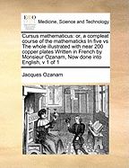 Cursus Mathematicus: Or, a Compleat Course of the Mathematicks in Five Vs the Whole Illustrated with Near 200 Copper Plates Written in French by Monsieur Ozanam, Now Done Into English, V 1 of 1