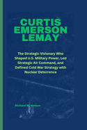 Curtis Emerson Lemay: The Strategic Visionary Who Shaped U.S. Military Power, Led Strategic Air Command, and Defined Cold War Strategy with Nuclear Deterrence