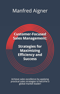 Customer-Focused Sales Management - Strategies for Maximizing Efficiency and Success: Achieve sales excellence by applying practical sales strategies to become a global market leader!