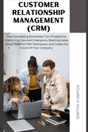 Customer Relationship Management (Crm): : How Succeeding Businesses Turn Prospective Clients Into Devoted Champions, Maximize Sales Using Powerful Crm Techniques, and Create the Future of Your Company