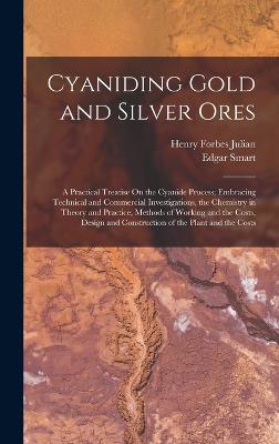 Cyaniding Gold and Silver Ores: A Practical Treatise On the Cyanide Process; Embracing Technical and Commercial Investigations, the Chemistry in Theory and Practice, Methods of Working and the Costs, Design and Construction of the Plant and the Costs - Julian, Henry Forbes, and Smart, Edgar