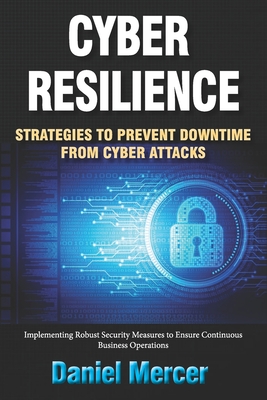 Cyber Resilience: Strategies to Prevent Downtime from Cyber Attacks: Implementing Robust Security Measures to Ensure Continuous Business Operations - Mercer, Daniel