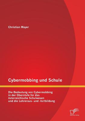 Cybermobbing Und Schule: Die Bedeutung Von Cybermobbing in Der Oberstufe Fur Das Osterreichische Schulwesen Und Die Lehreraus- Und -Fortbildung - Mayer, Christian