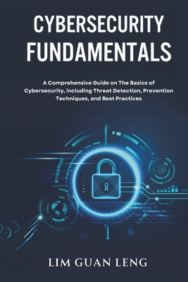Cybersecurity Fundamentals: A Comprehensive Guide on The Basics of Cybersecurity, including Threat Detection, Prevention, Techniques, and Best Practices - Leng, Lim Guan