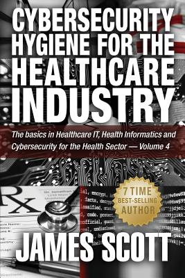 Cybersecurity Hygiene for the Healthcare Industry: The basics in Healthcare IT, Health Informatics and Cybersecurity for the Health Sector - Volume 4 - Scott, James, MD
