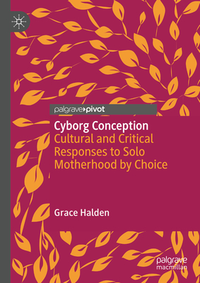 Cyborg Conception: Cultural and Critical Responses to Solo Motherhood by Choice - Halden, Grace