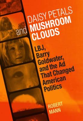Daisy Petals and Mushroom Clouds: LBJ, Barry Goldwater, and the Ad That Changed American Politics - Mann, Robert