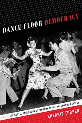 Dance Floor Democracy: The Social Geography of Memory at the Hollywood Canteen - Tucker, Sherrie
