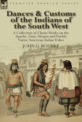 Dances & Customs of the Indians of the South West: a Collection on Classic Works of the Apache, Zuni, Moquis and Pueblo Native American Indian Tribes - Bourke, John G