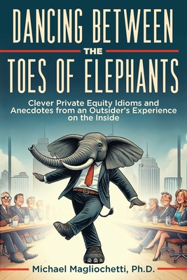 Dancing Between the Toes of Elephants: Clever Private Equity Idioms and Anecdotes from an Outsider's Experience on the Inside - Magliochetti, Michael