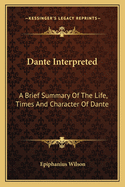Dante Interpreted: A Brief Summary Of The Life, Times And Character Of Dante