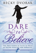 Dare to Believe: The True Power of Faith to Walk in Divine Healing and Miracles