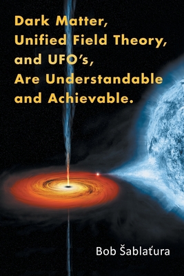 Dark Matter, Unified Field Theory, and Ufo'S, Are Understandable and Achievable. - Sablatura, Bob