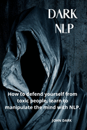 Dark Nlp: How to Defend Yourself from Toxic People, Learn to Manipulate the Mind with Nlp.