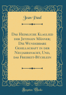 Das Heimliche Klaglied Der Jetzigen M?nner; Die Wunderbare Gesellschaft in Der Neujahrsnacht, Und, Das Freiheit-B?chlein (Classic Reprint)
